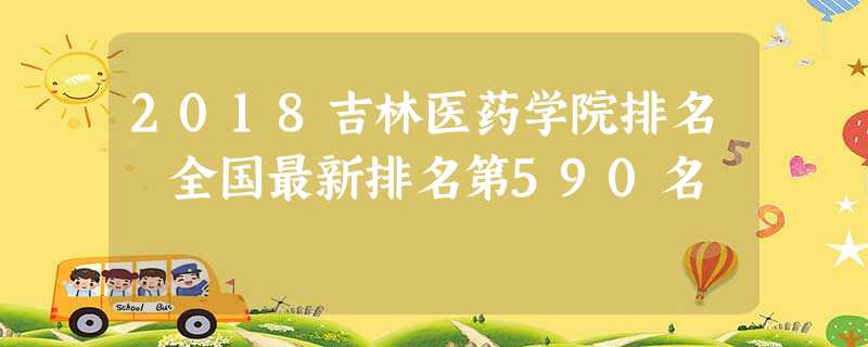 2018吉林医药学院排名 全国最新排名第590名 2018吉林医药学院排名 全国最新排名第590名