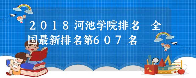 2018河池学院排名 全国最新排名第607名 2018河池学院排名 全国最新排名第607名