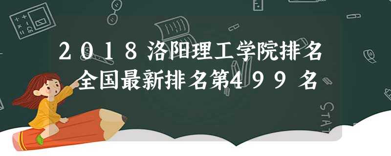 2018洛阳理工学院排名 全国最新排名第499名 2018洛阳理工学院排名 全国最新排名第499名
