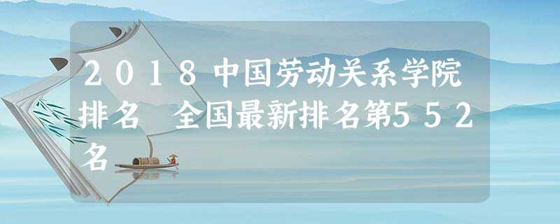 2018中国劳动关系学院排名 全国最新排名第552名 2018中国劳动关系学院排名 全国最新排名第552名