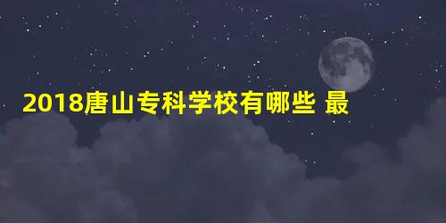 2018唐山专科学校有哪些 最新专科院校名单 2018唐山专科学校有哪些 最新专科院校名单