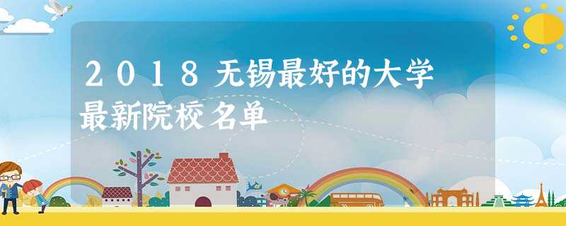 2018无锡最好的大学 最新院校名单 2018无锡最好的大学 最新院校名单