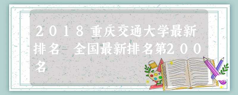 2018重庆交通大学最新排名 全国最新排名第200名 2018重庆交通大学最新排名 全国最新排名第200名
