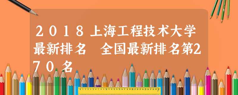2018上海工程技术大学最新排名 全国最新排名第270名 2018上海工程技术大学最新排名 全国最新排名第270名