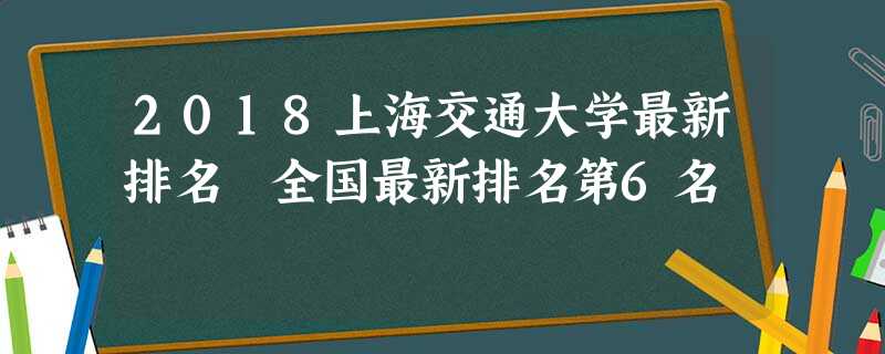 2018上海交通大学最新排名 全国最新排名第6名 2018上海交通大学最新排名 全国最新排名第6名
