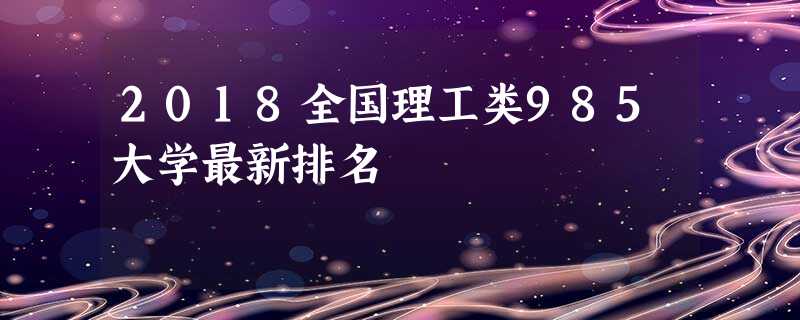 2018全国理工类985大学最新排名 2018全国理工类985大学最新排名