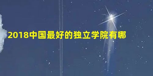 2018中国最好的独立学院有哪些 2018中国最好的独立学院有哪些