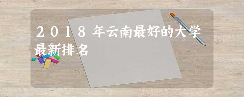 2018年云南最好的大学最新排名 2018年云南最好的大学最新排名