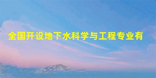 全国开设地下水科学与工程专业有哪些院校 全国开设地下水科学与工程专业有哪些院校