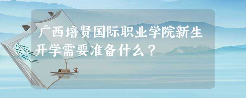 广西培贤国际职业学院新生开学需要准备什么? 广西培贤国际职业学院新生开学需要准备什么?