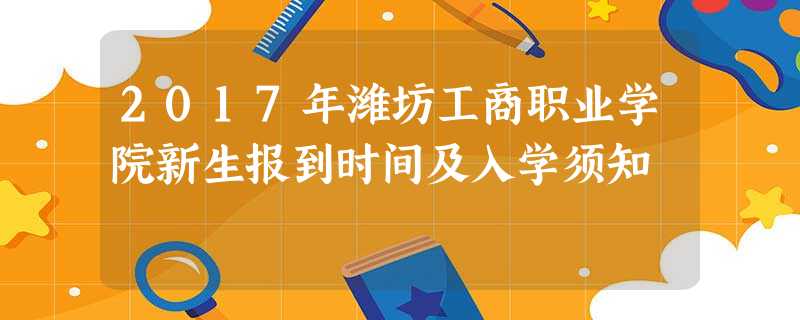 2017年潍坊工商职业学院新生报到时间及入学须知 2017年潍坊工商职业学院新生报到时间及入学须知