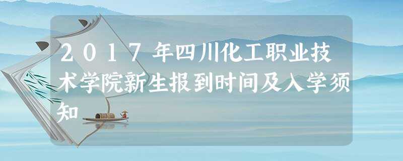 2017年四川化工职业技术学院新生报到时间及入学须知 2017年四川化工职业技术学院新生报到时间及入学须知