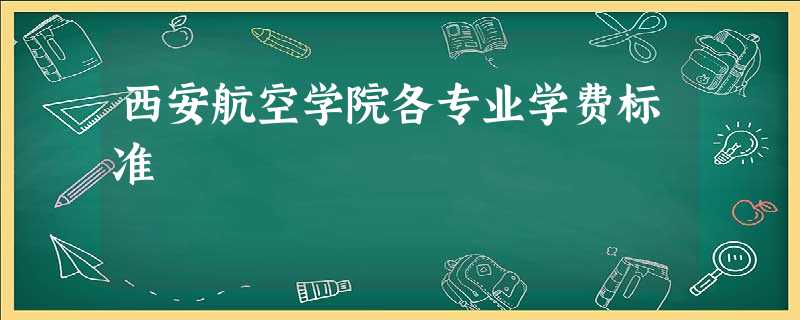 西安航空学院各专业学费标准 西安航空学院各专业学费标准