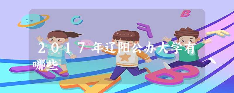 2017年辽阳公办大学有哪些 2017年辽阳公办大学有哪些