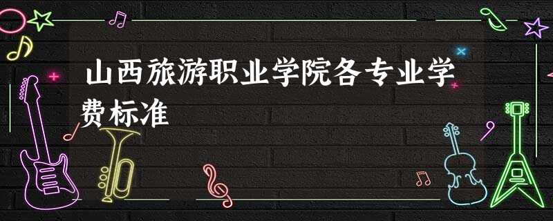 山西旅游职业学院各专业学费标准 山西旅游职业学院各专业学费标准