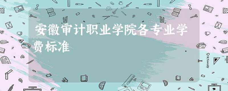安徽审计职业学院各专业学费标准 安徽审计职业学院各专业学费标准