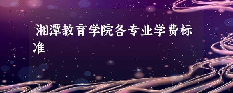 湘潭教育学院各专业学费标准 湘潭教育学院各专业学费标准