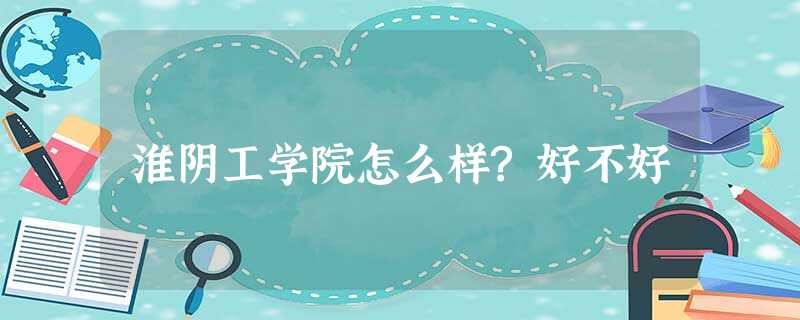 淮阴工学院怎么样?好不好 淮阴工学院怎么样?好不好