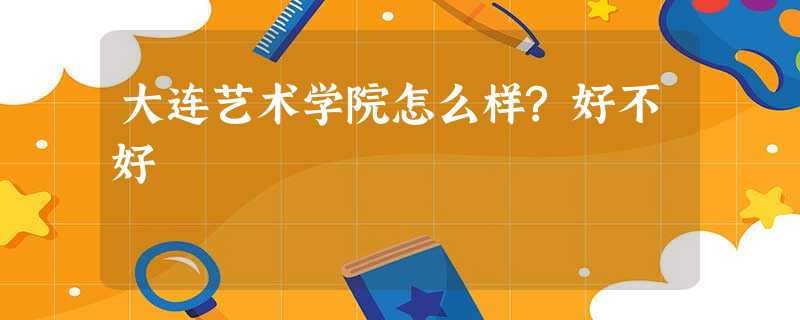 大连艺术学院怎么样?好不好 大连艺术学院怎么样?好不好