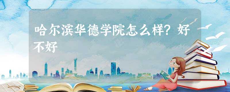 哈尔滨华德学院怎么样?好不好 哈尔滨华德学院怎么样?好不好