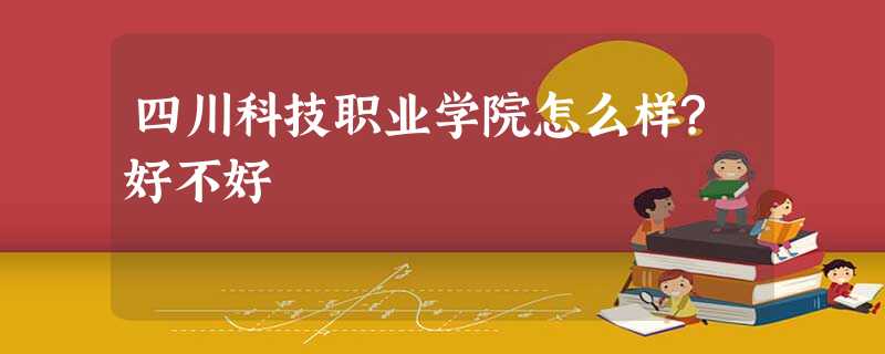 四川科技职业学院怎么样?好不好 四川科技职业学院怎么样?好不好