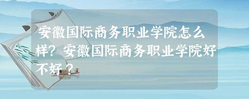 安徽国际商务职业学院怎么样?安徽国际商务职业学院好不好? 安徽国际商务职业学院怎么样?安徽国际商务职业学院好不好?