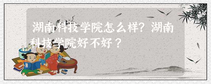 湖南科技学院怎么样?湖南科技学院好不好? 湖南科技学院怎么样?湖南科技学院好不好?