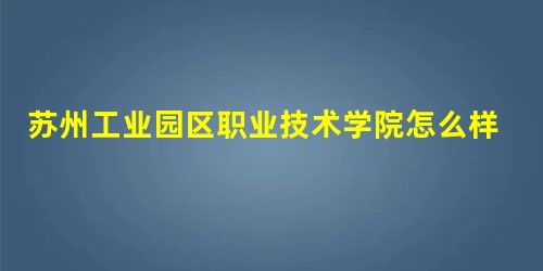 苏州工业园区职业技术学院怎么样? 苏州工业园区职业技术学院怎么样?