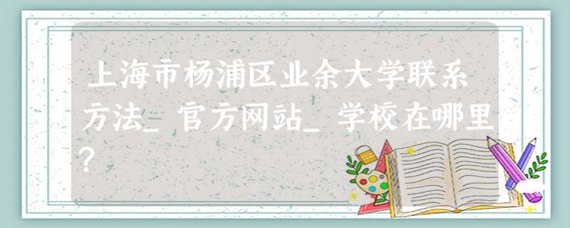 上海市杨浦区业余大学联系方法_官方网站_学校在哪里? 上海市杨浦区业余大学联系方法_官方网站_学校在哪里?