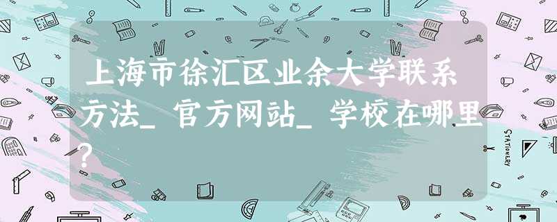 上海市徐汇区业余大学联系方法_官方网站_学校在哪里? 上海市徐汇区业余大学联系方法_官方网站_学校在哪里?