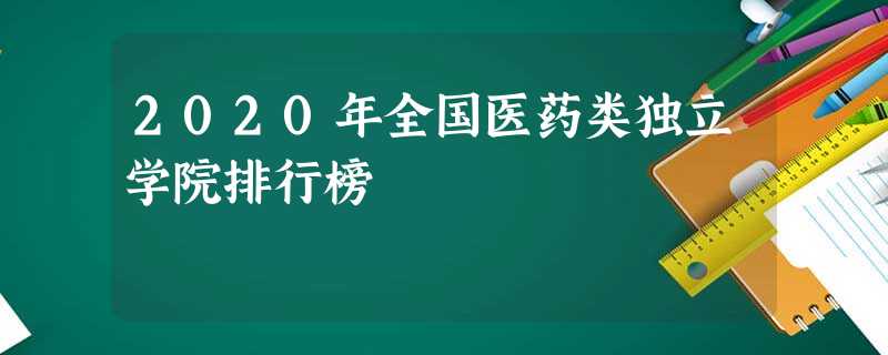 2020年全国医药类独立学院排行榜 2020年全国医药类独立学院排行榜