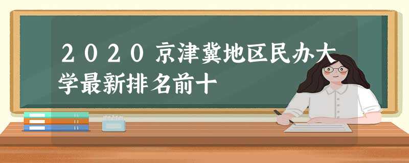 2020京津冀地区民办大学最新排名前十 2020京津冀地区民办大学最新排名前十