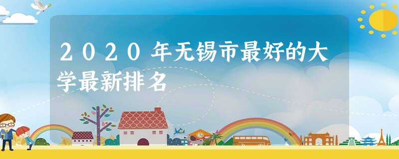 2020年无锡市最好的大学最新排名 2020年无锡市最好的大学最新排名