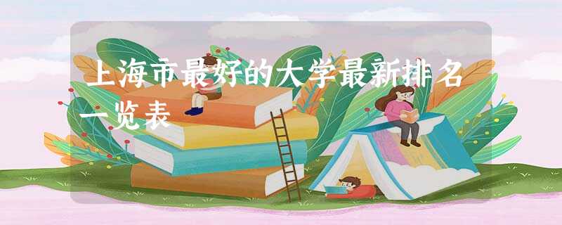 上海市最好的大学最新排名一览表 上海市最好的大学最新排名一览表