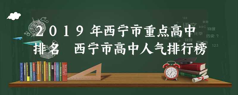 2019年西宁市重点高中排名 西宁市高中人气排行榜 2019年西宁市重点高中排名 西宁市高中人气排行榜