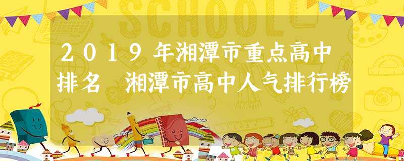 2019年湘潭市重点高中排名 湘潭市高中人气排行榜 2019年湘潭市重点高中排名 湘潭市高中人气排行榜