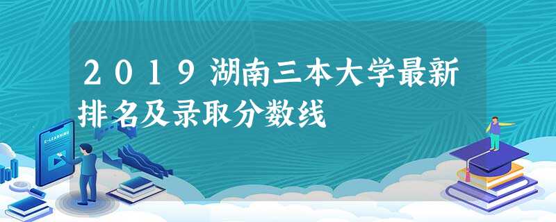 2019湖南三本大学最新排名及录取分数线 2019湖南三本大学最新排名及录取分数线