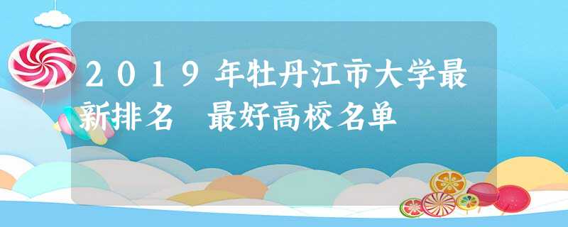 2019年牡丹江市大学最新排名 最好高校名单 2019年牡丹江市大学最新排名 最好高校名单