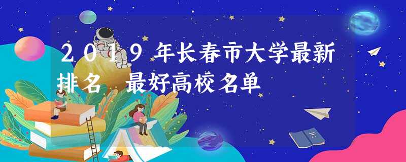 2019年长春市大学最新排名 最好高校名单 2019年长春市大学最新排名 最好高校名单