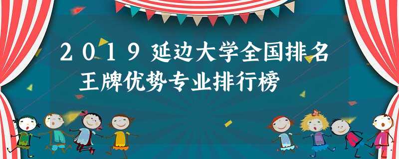 2019延边大学全国排名 王牌优势专业排行榜 2019延边大学全国排名 王牌优势专业排行榜