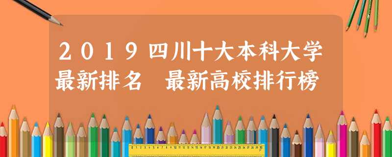 2019四川十大本科大学最新排名 最新高校排行榜 2019四川十大本科大学最新排名 最新高校排行榜