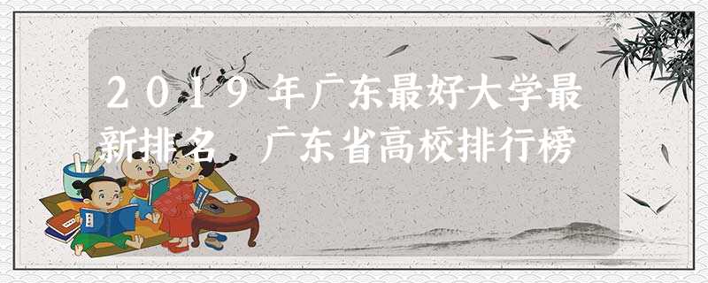 2019年广东最好大学最新排名 广东省高校排行榜 2019年广东最好大学最新排名 广东省高校排行榜