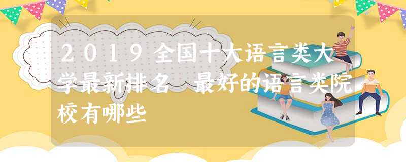 2019全国十大语言类大学最新排名 最好的语言类院校有哪些 2019全国十大语言类大学最新排名 最好的语言类院校有哪些