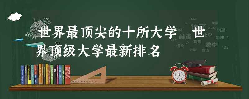 世界最顶尖的十所大学 世界顶级大学最新排名 世界最顶尖的十所大学 世界顶级大学最新排名