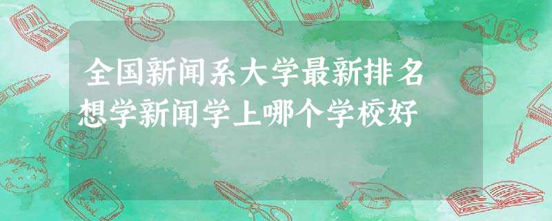 全国新闻系大学最新排名 想学新闻学上哪个学校好 全国新闻系大学最新排名 想学新闻学上哪个学校好