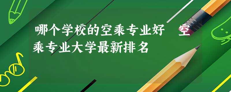 哪个学校的空乘专业好 空乘专业大学最新排名 哪个学校的空乘专业好 空乘专业大学最新排名