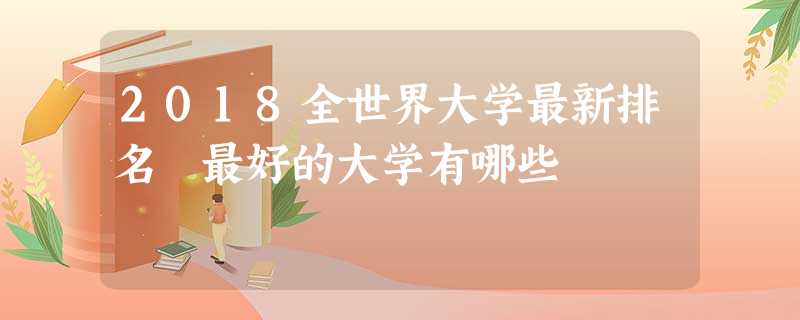 2018全世界大学最新排名 最好的大学有哪些 2018全世界大学最新排名 最好的大学有哪些
