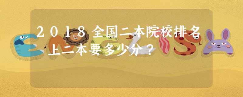 2018全国二本院校排名 上二本要多少分? 2018全国二本院校排名 上二本要多少分?
