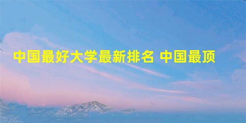 中国最好大学最新排名 中国最顶尖的十大名校有哪些 中国最好大学最新排名 中国最顶尖的十大名校有哪些
