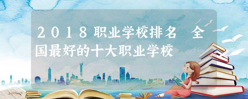 2018职业学校排名 全国最好的十大职业学校 2018职业学校排名 全国最好的十大职业学校